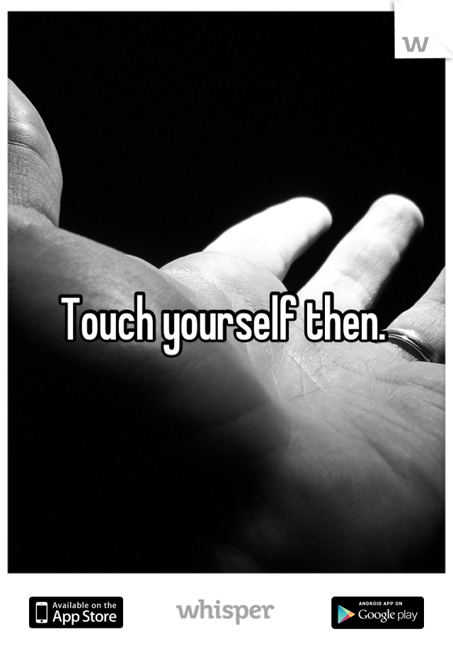 Touch yourself then. 