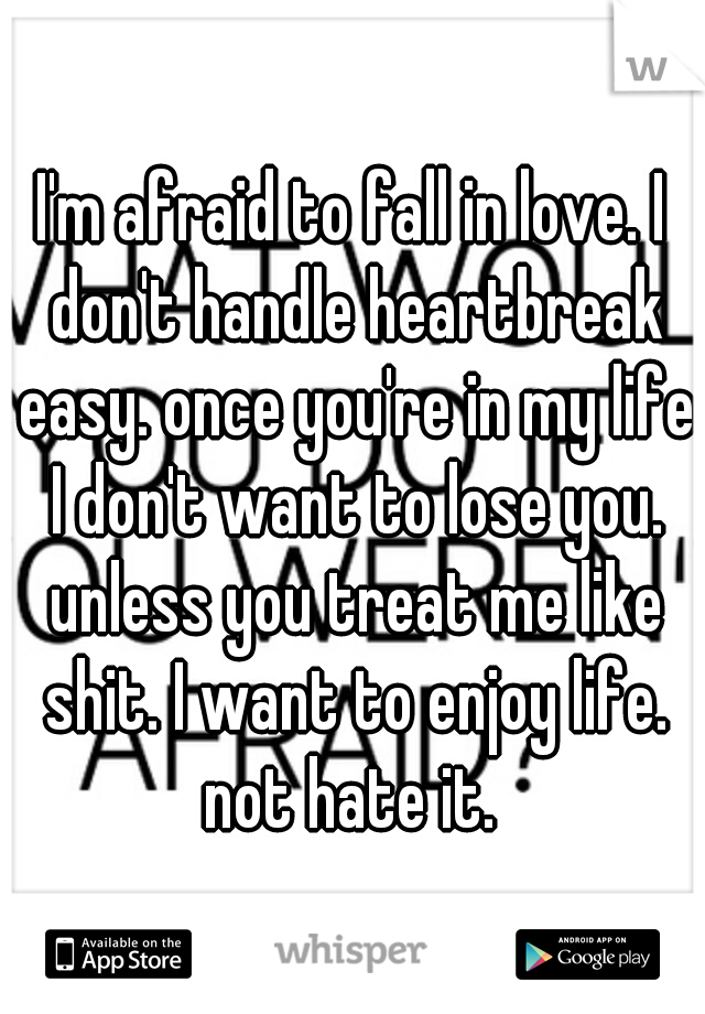 I'm afraid to fall in love. I don't handle heartbreak easy. once you're in my life I don't want to lose you. unless you treat me like shit. I want to enjoy life. not hate it. 
