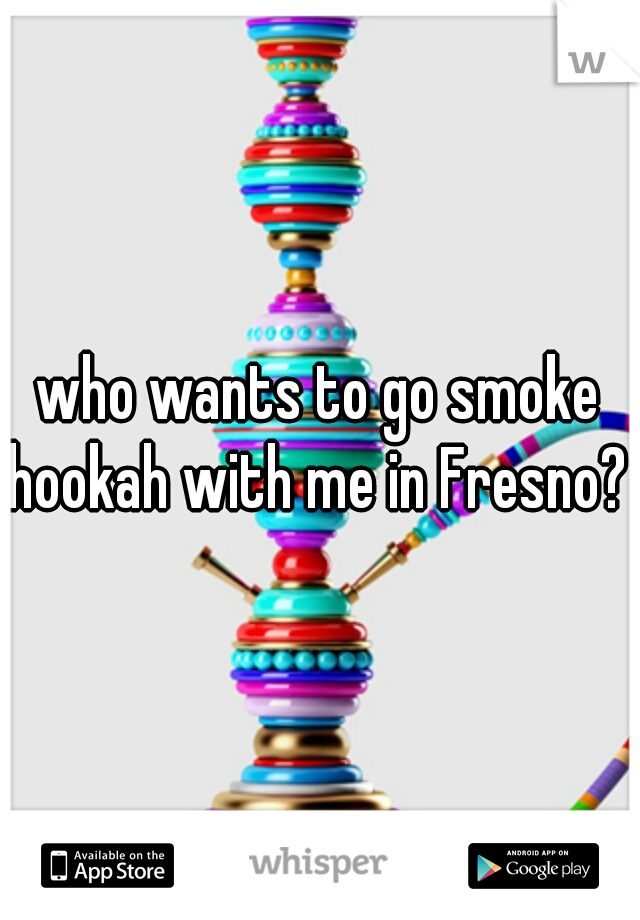 who wants to go smoke hookah with me in Fresno? 