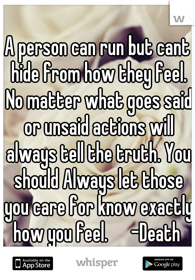 A person can run but cant hide from how they feel. No matter what goes said or unsaid actions will always tell the truth. You should Always let those you care for know exactly how you feel. 

-Death 