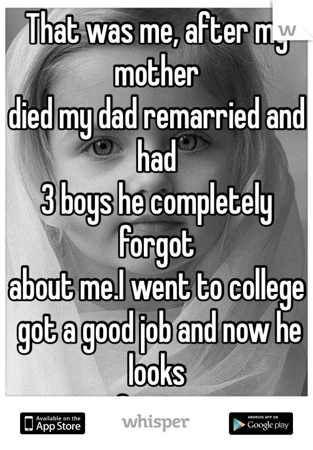 That was me, after my mother
died my dad remarried and had
3 boys he completely forgot
about me.I went to college
 got a good job and now he looks
for me.
