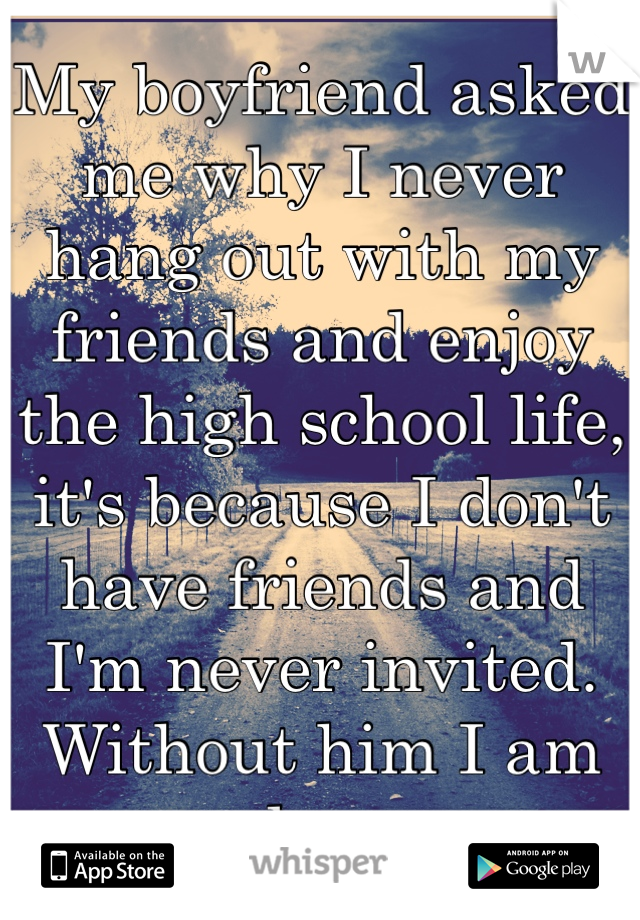 My boyfriend asked me why I never hang out with my friends and enjoy the high school life, it's because I don't have friends and I'm never invited. Without him I am alone.