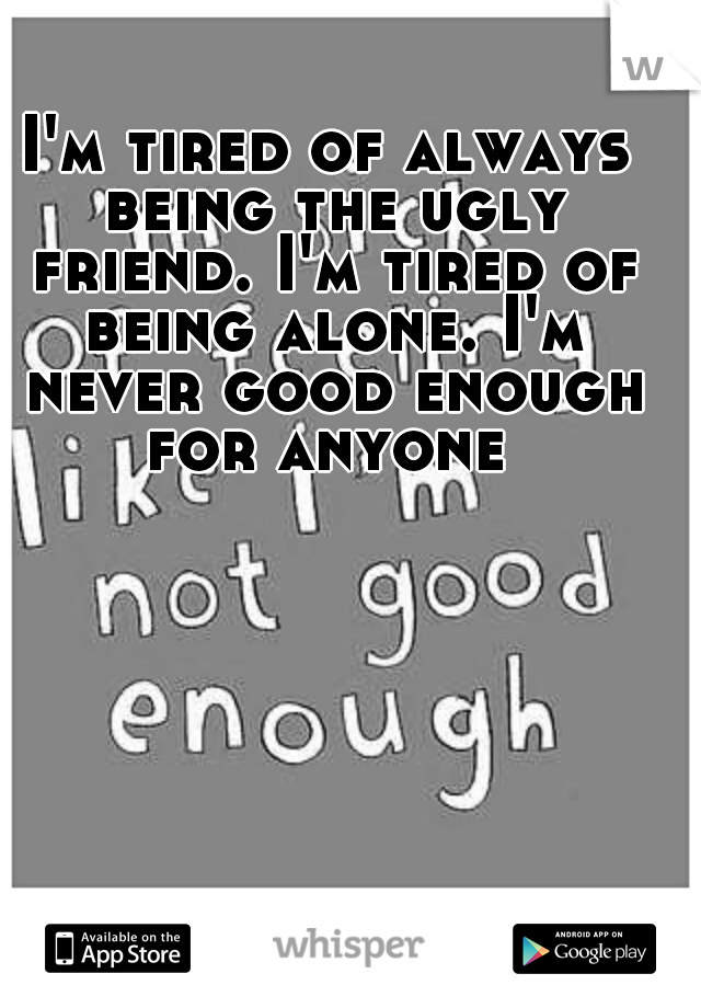 I'm tired of always being the ugly friend. I'm tired of being alone. I'm never good enough for anyone 