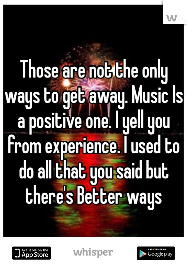 Those are not the only ways to get away. Music Is a positive one. I yell you from experience. I used to do all that you said but there's Better ways