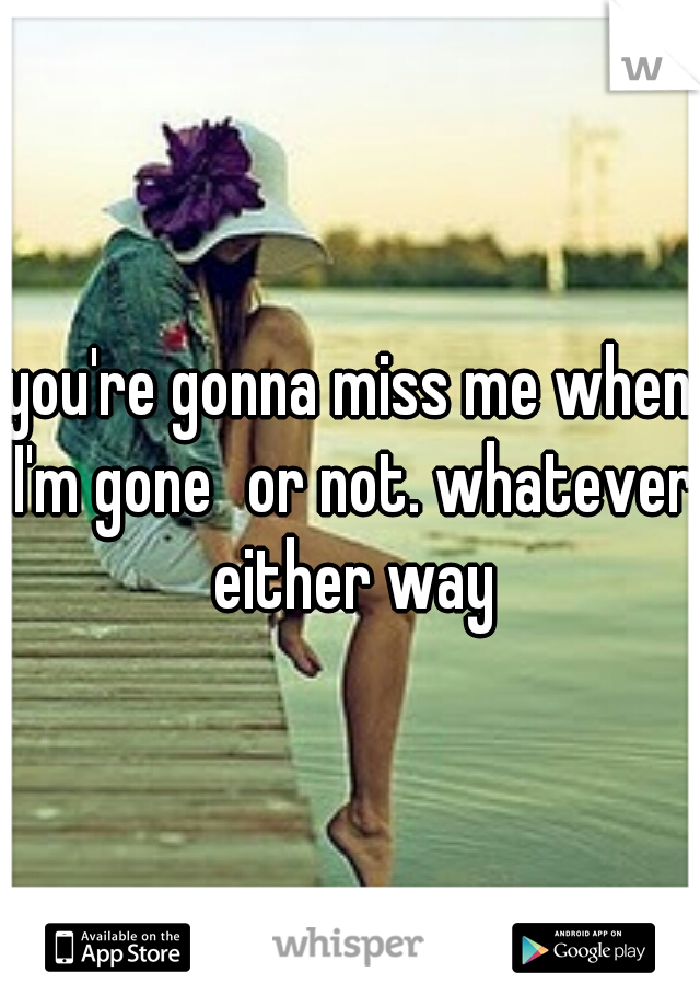 you're gonna miss me when I'm gone
or not. whatever either way