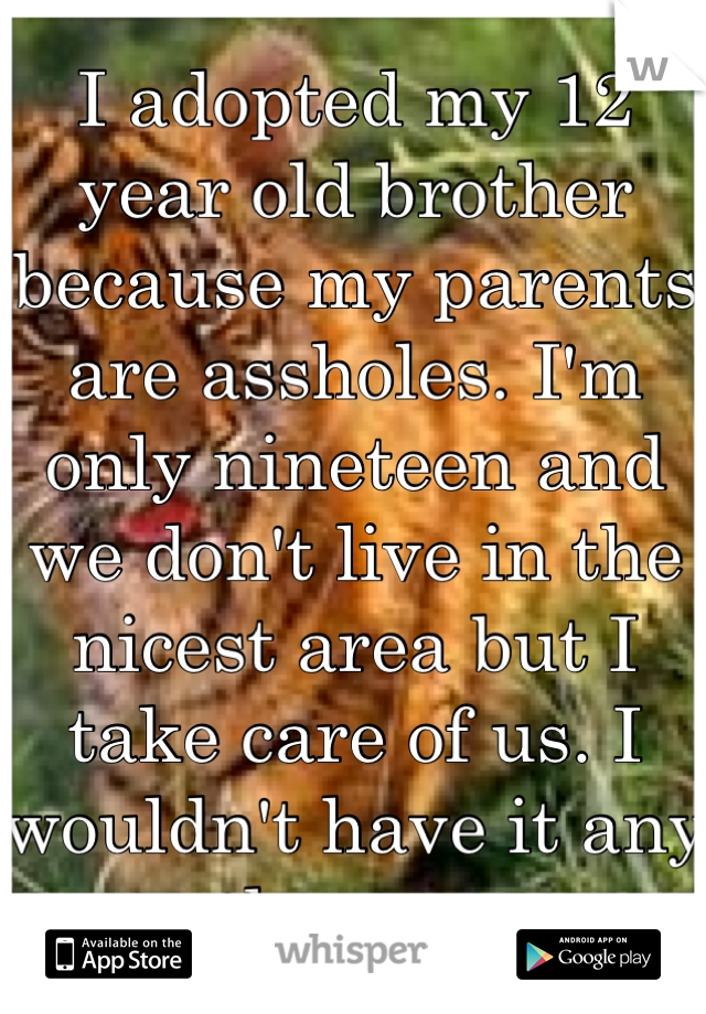 I adopted my 12 year old brother because my parents are assholes. I'm only nineteen and we don't live in the nicest area but I take care of us. I wouldn't have it any other way. 
