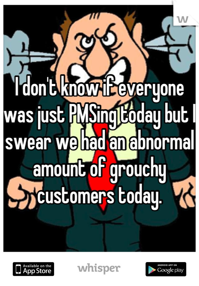 I don't know if everyone was just PMSing today but I swear we had an abnormal amount of grouchy customers today.
