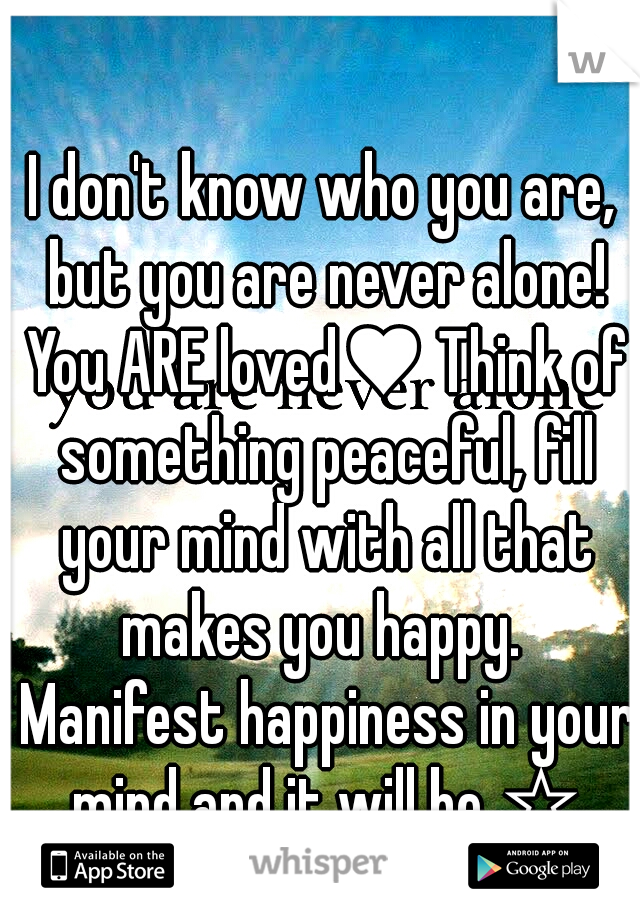 I don't know who you are, but you are never alone! You ARE loved♥ Think of something peaceful, fill your mind with all that makes you happy.  Manifest happiness in your mind and it will be ☆