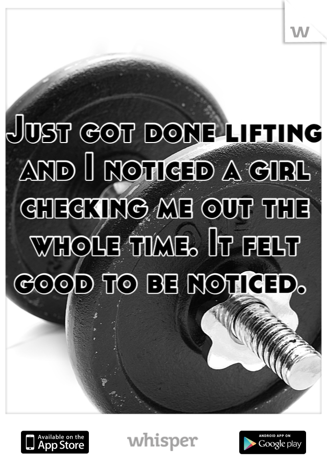 Just got done lifting and I noticed a girl checking me out the whole time. It felt good to be noticed. 