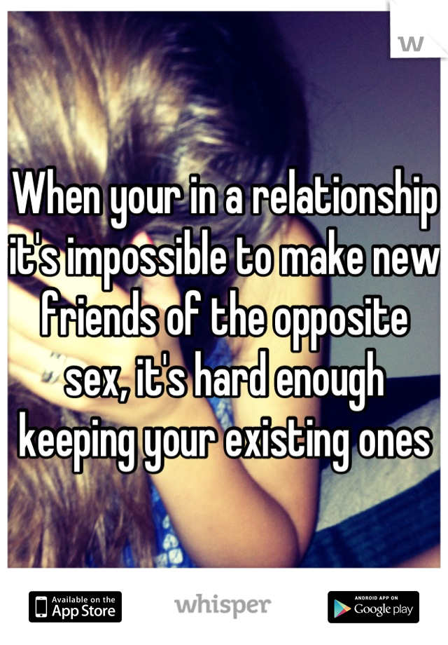 When your in a relationship it's impossible to make new friends of the opposite sex, it's hard enough keeping your existing ones
