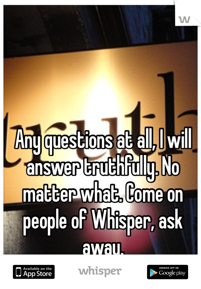 Any questions at all, I will answer truthfully. No matter what. Come on people of Whisper, ask away.