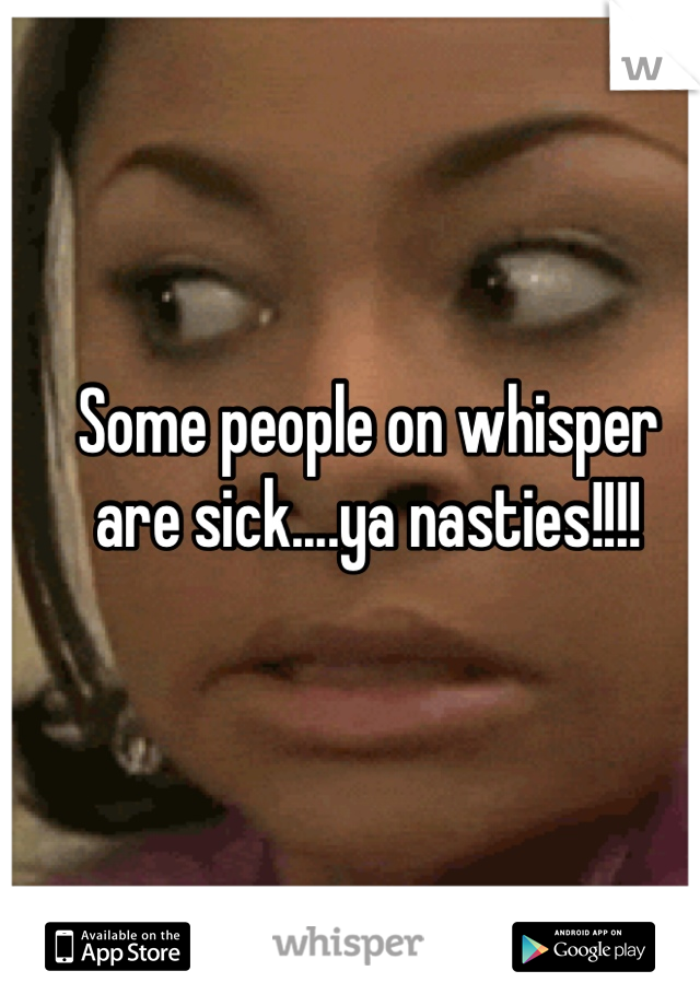 Some people on whisper are sick....ya nasties!!!!