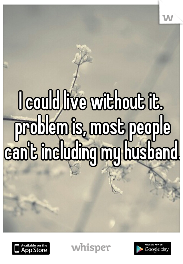 I could live without it. problem is, most people can't including my husband.