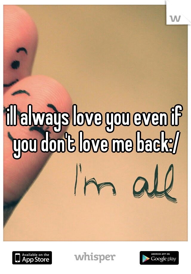 ill always love you even if you don't love me back:/