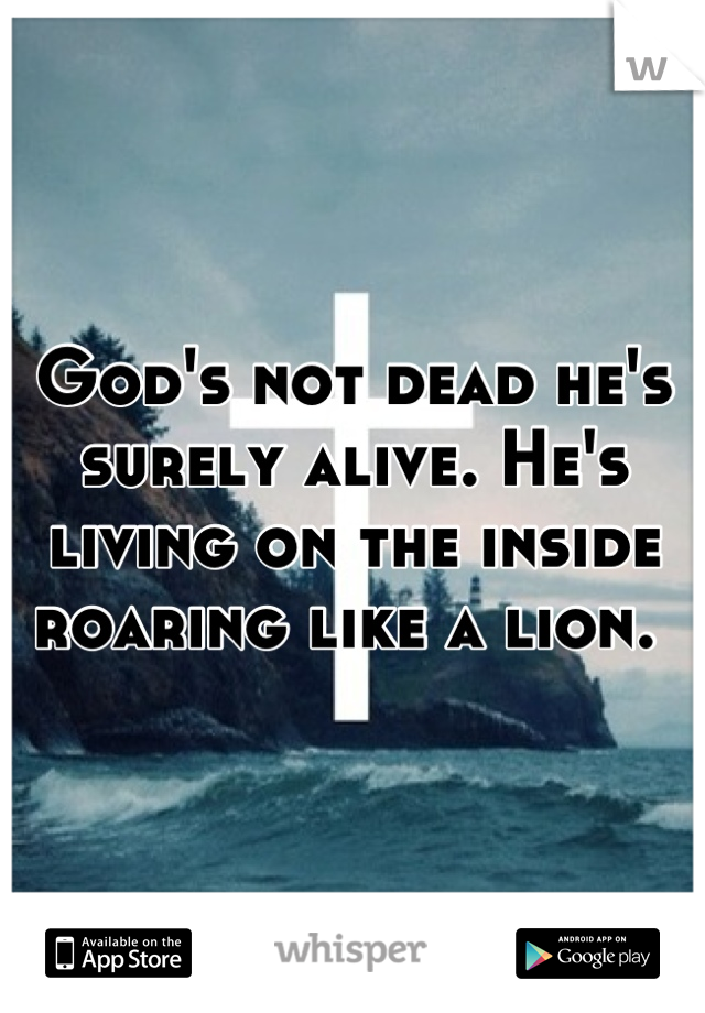 God's not dead he's surely alive. He's living on the inside roaring like a lion. 