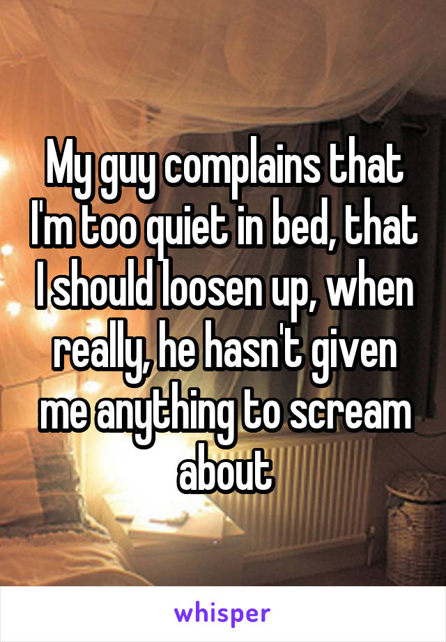 My guy complains that I'm too quiet in bed, that I should loosen up, when really, he hasn't given me anything to scream about