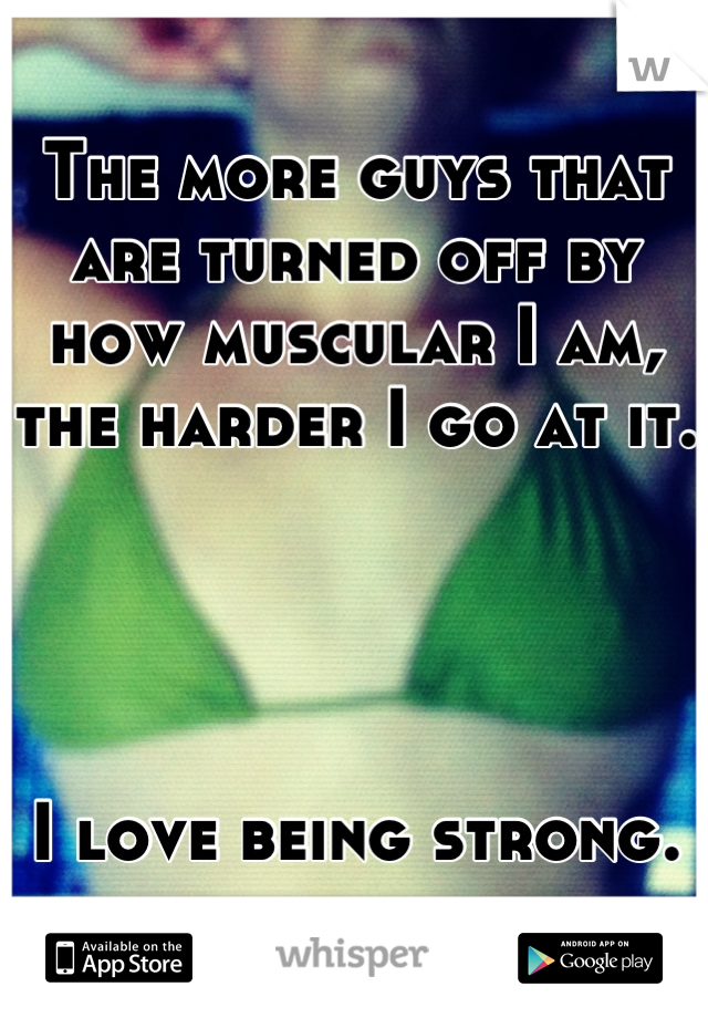 The more guys that are turned off by how muscular I am, the harder I go at it.  




I love being strong.