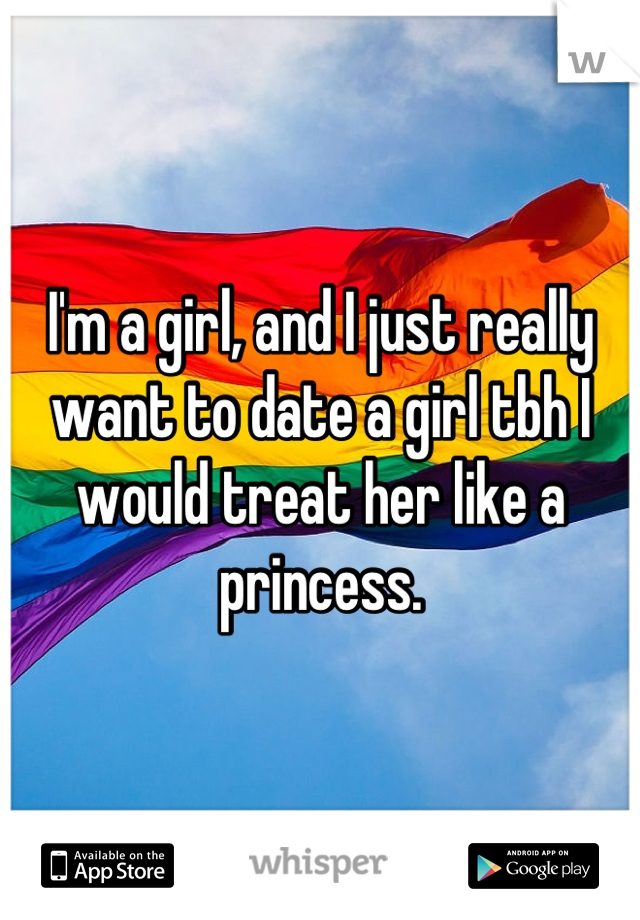 I'm a girl, and I just really want to date a girl tbh I would treat her like a princess.