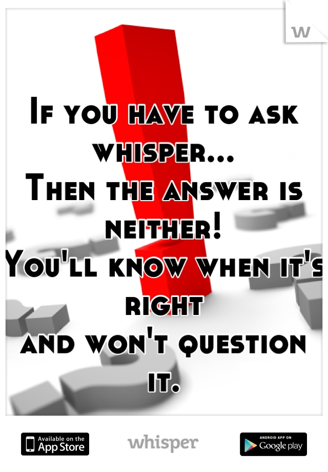 If you have to ask whisper...
Then the answer is neither!
You'll know when it's right 
and won't question it.