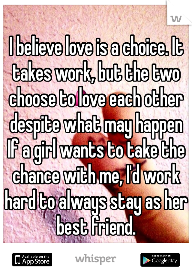 I believe love is a choice. It takes work, but the two choose to love each other despite what may happen If a girl wants to take the chance with me, I'd work hard to always stay as her best friend.