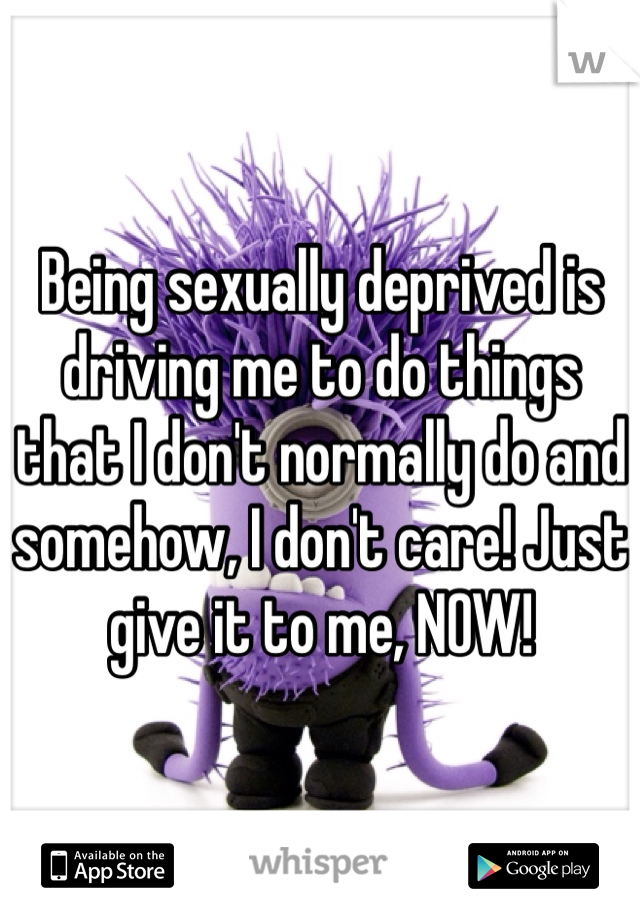 Being sexually deprived is driving me to do things that I don't normally do and somehow, I don't care! Just give it to me, NOW!