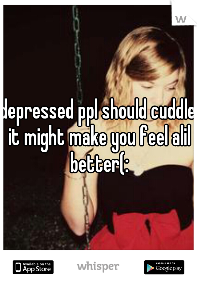 depressed ppl should cuddle it might make you feel alil better(: