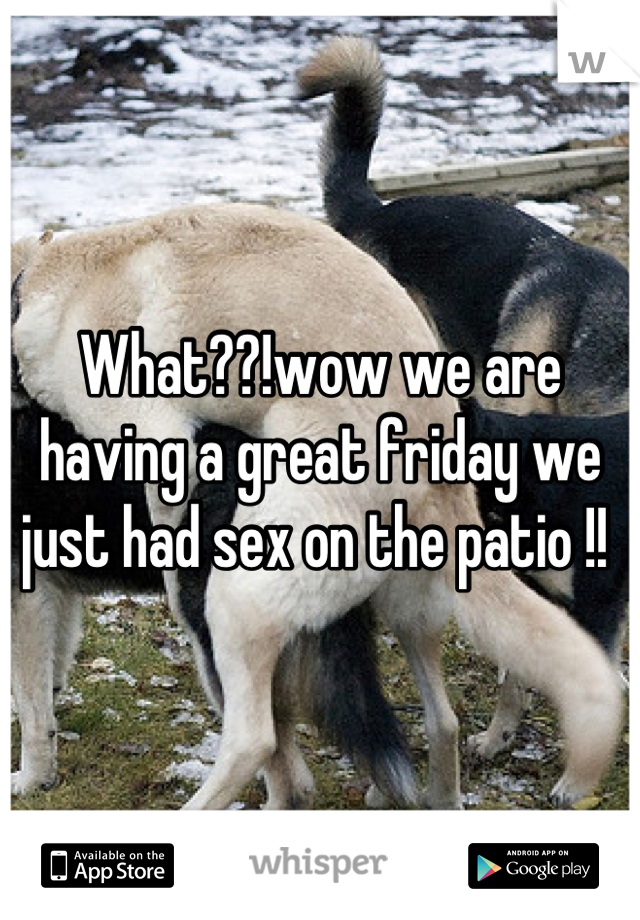 What??!wow we are having a great friday we just had sex on the patio !! 