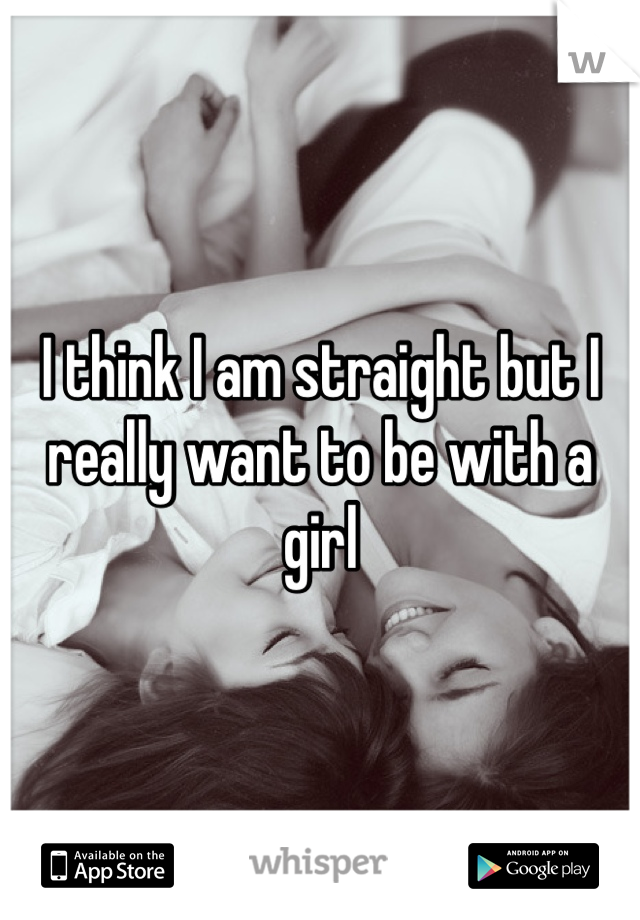 I think I am straight but I really want to be with a girl