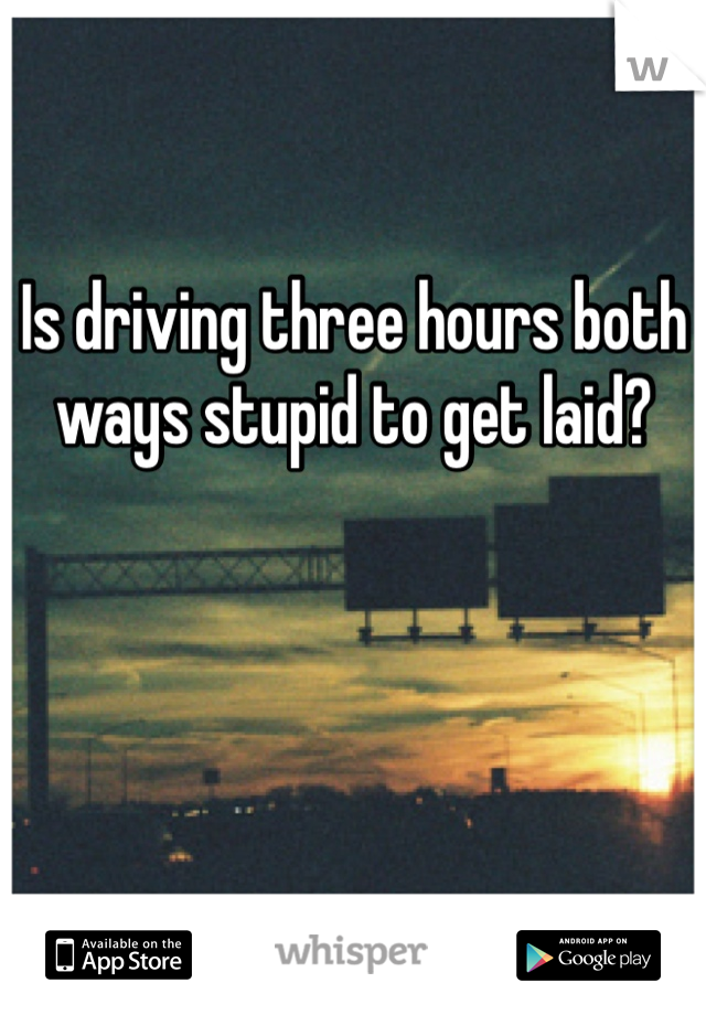 Is driving three hours both ways stupid to get laid?
