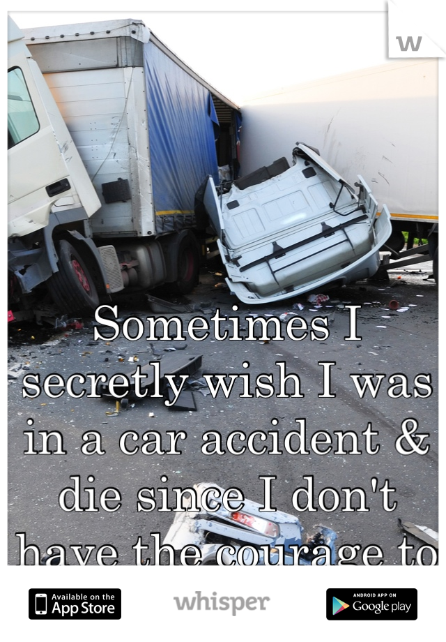Sometimes I secretly wish I was in a car accident & die since I don't have the courage to kill myself