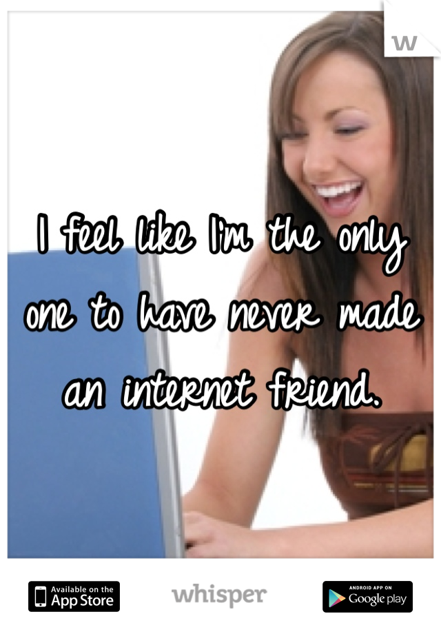 I feel like I'm the only one to have never made an internet friend. 