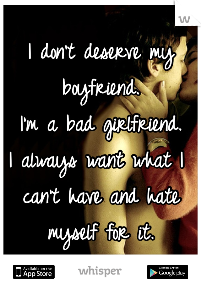 I don't deserve my boyfriend.
I'm a bad girlfriend.
I always want what I can't have and hate myself for it.