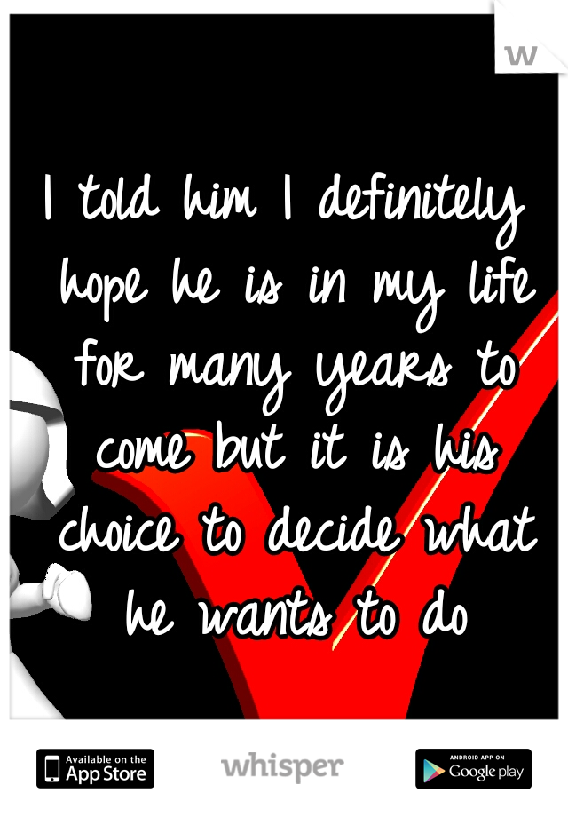 I told him I definitely hope he is in my life for many years to come but it is his choice to decide what he wants to do
