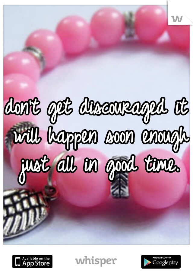 don't get discouraged it will happen soon enough just all in good time.