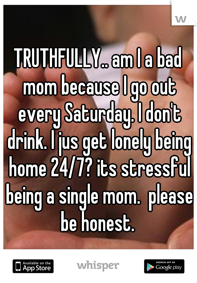 TRUTHFULLY.. am I a bad mom because I go out every Saturday. I don't drink. I jus get lonely being home 24/7? its stressful being a single mom.  please be honest. 