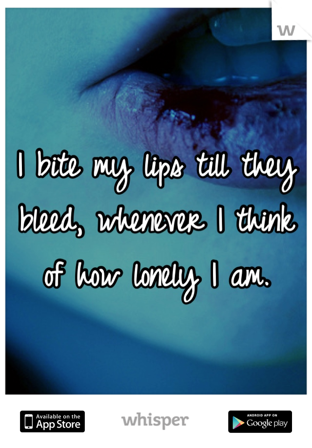 I bite my lips till they bleed, whenever I think of how lonely I am. 