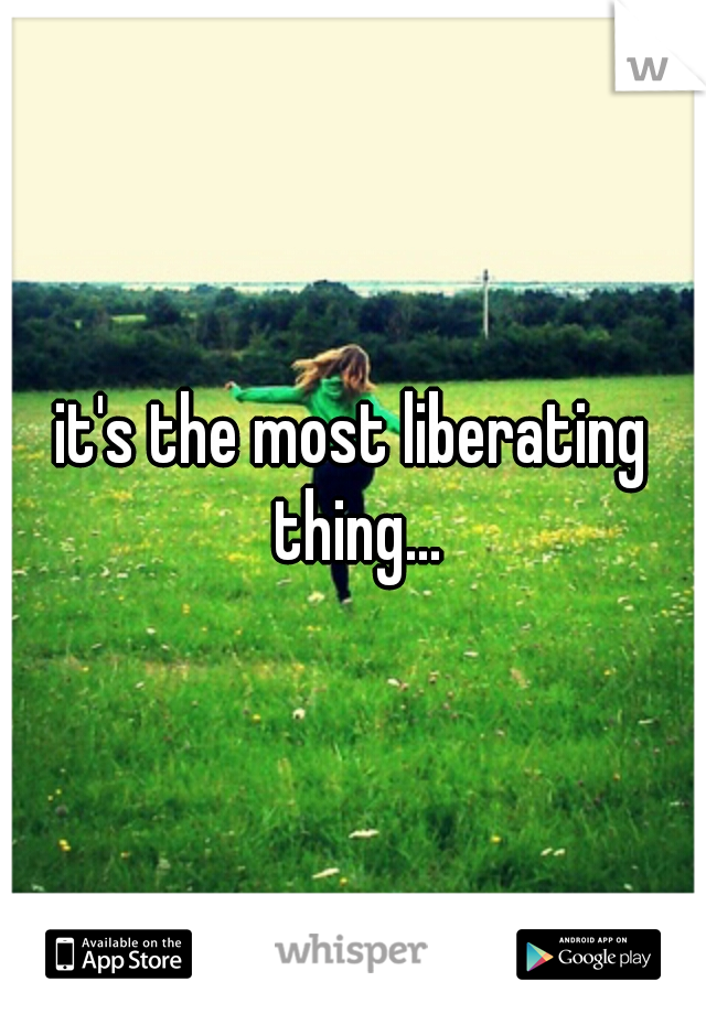 it's the most liberating thing...