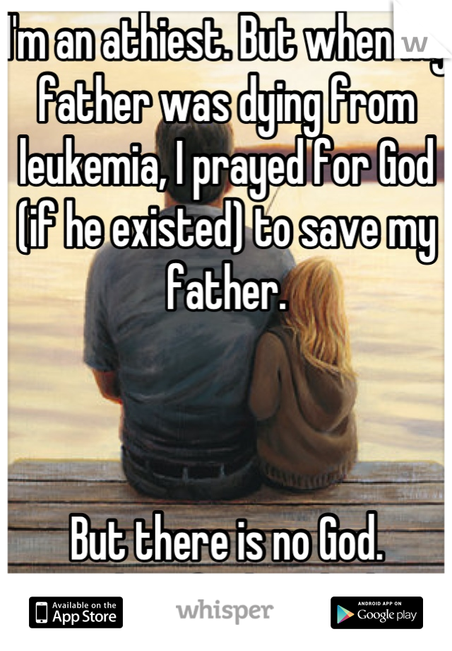 I'm an athiest. But when my father was dying from leukemia, I prayed for God (if he existed) to save my father. 



But there is no God. 
And my father died. 