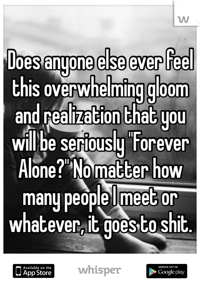 Does anyone else ever feel this overwhelming gloom and realization that you will be seriously "Forever Alone?" No matter how many people I meet or whatever, it goes to shit. 