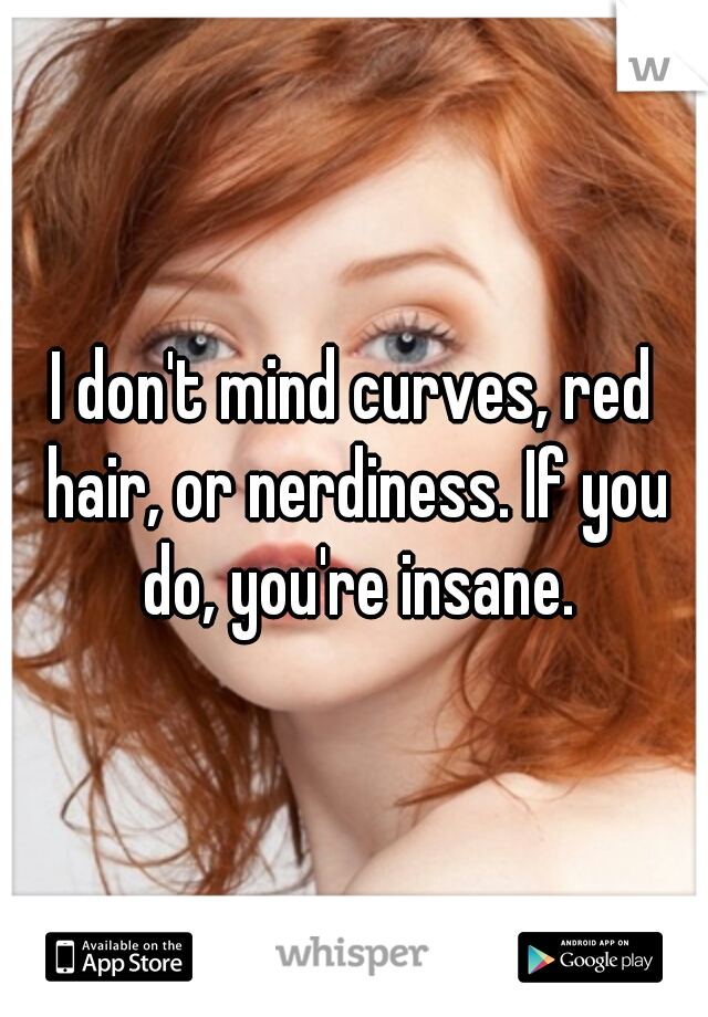 I don't mind curves, red hair, or nerdiness. If you do, you're insane.