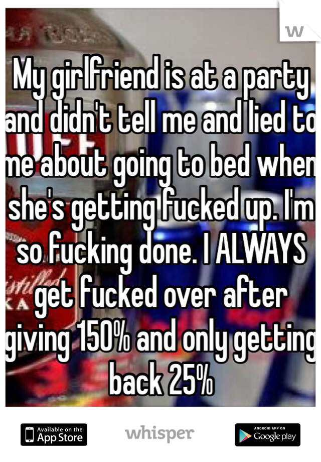 My girlfriend is at a party and didn't tell me and lied to me about going to bed when she's getting fucked up. I'm so fucking done. I ALWAYS get fucked over after giving 150% and only getting back 25%