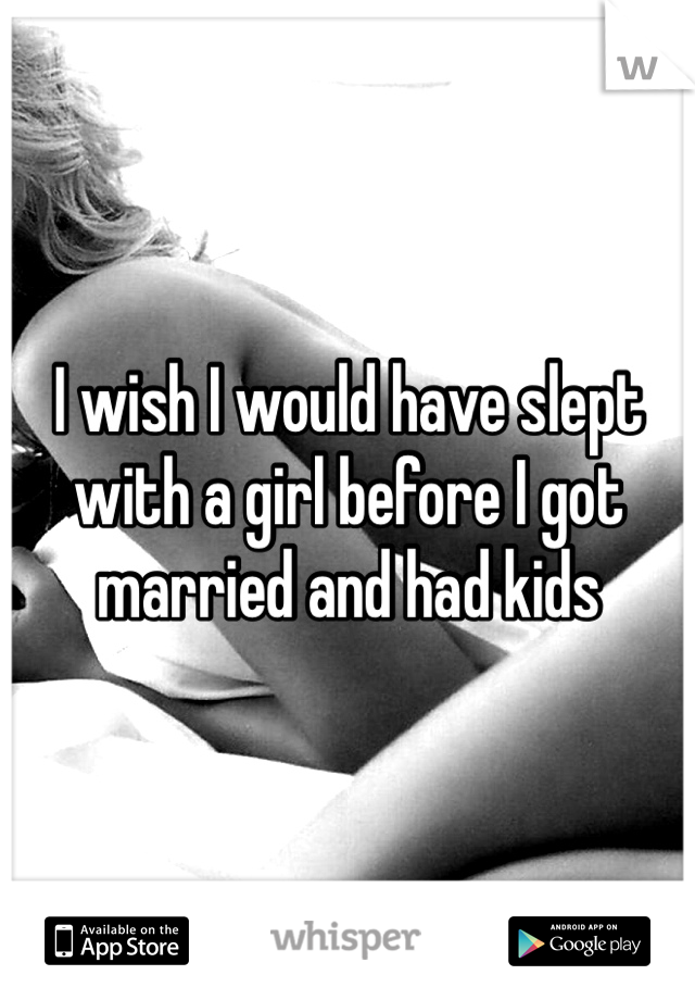 I wish I would have slept with a girl before I got married and had kids
