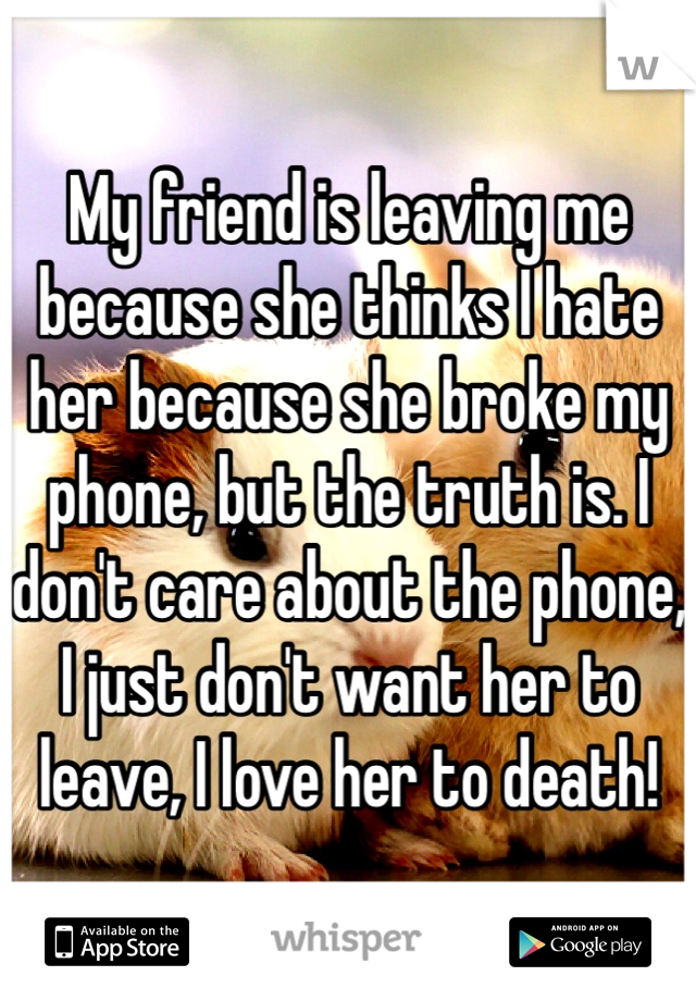 My friend is leaving me because she thinks I hate her because she broke my phone, but the truth is. I don't care about the phone, I just don't want her to leave, I love her to death!
