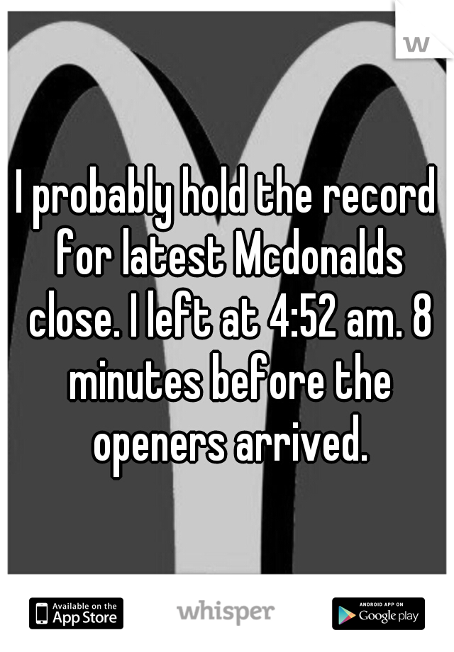 I probably hold the record for latest Mcdonalds close. I left at 4:52 am. 8 minutes before the openers arrived.