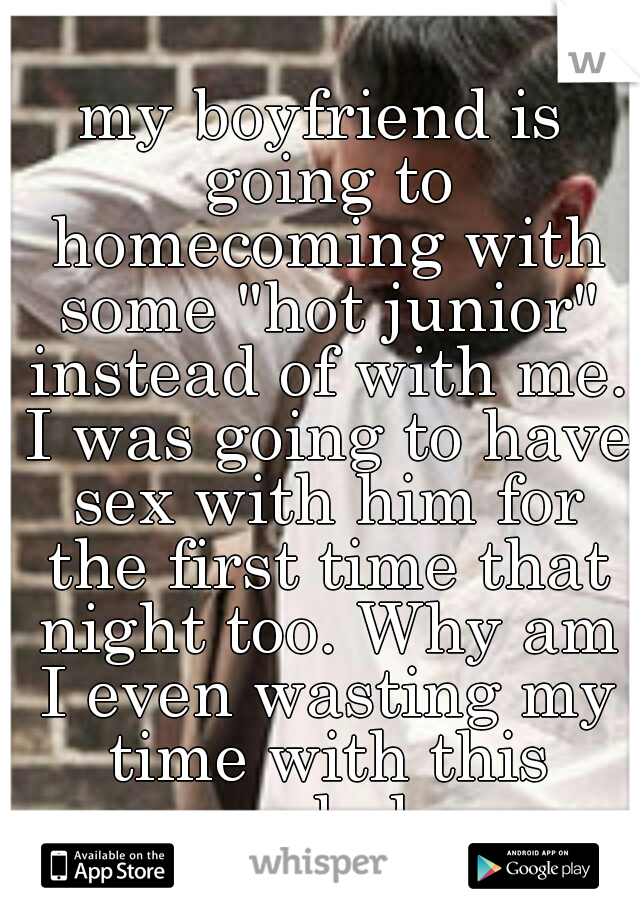 my boyfriend is going to homecoming with some "hot junior" instead of with me. I was going to have sex with him for the first time that night too. Why am I even wasting my time with this asshole