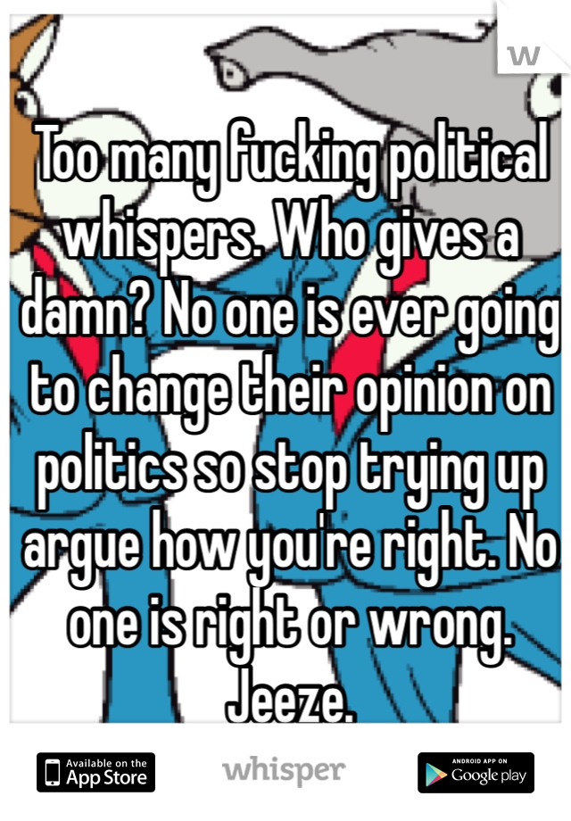 Too many fucking political whispers. Who gives a damn? No one is ever going to change their opinion on politics so stop trying up argue how you're right. No one is right or wrong. Jeeze. 