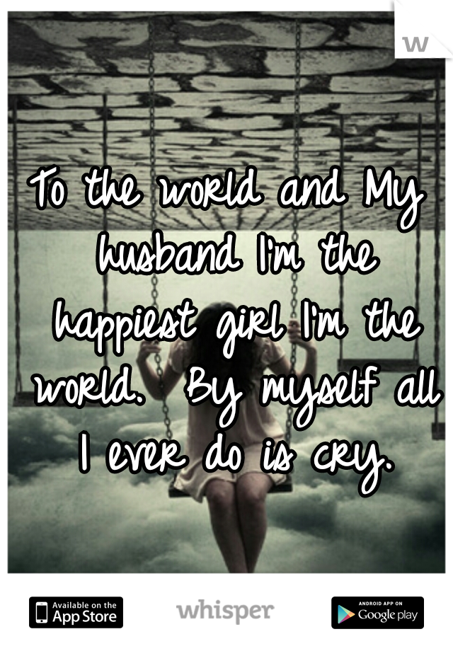 To the world and My husband I'm the happiest girl I'm the world.  By myself all I ever do is cry.