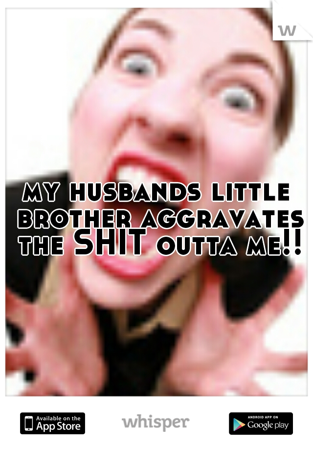 my husbands little brother aggravates the SHIT outta me!!