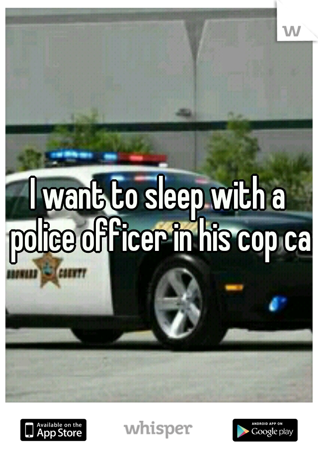 I want to sleep with a police officer in his cop car