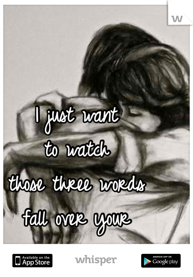I just want 
to watch 
those three words 
fall over your 
lips...